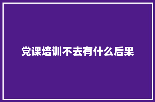 党课培训不去有什么后果