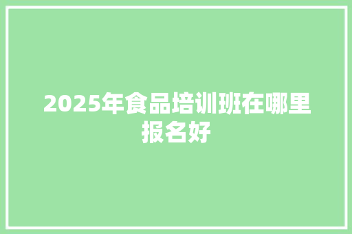2025年食品培训班在哪里报名好 生活类