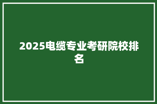 2025电缆专业考研院校排名 生活感悟