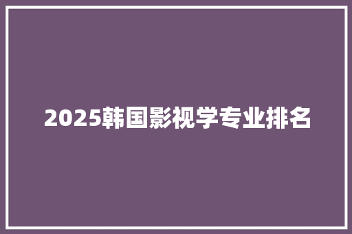 2025韩国影视学专业排名 生活感悟