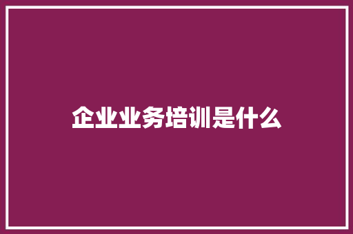 企业业务培训是什么 工作总结