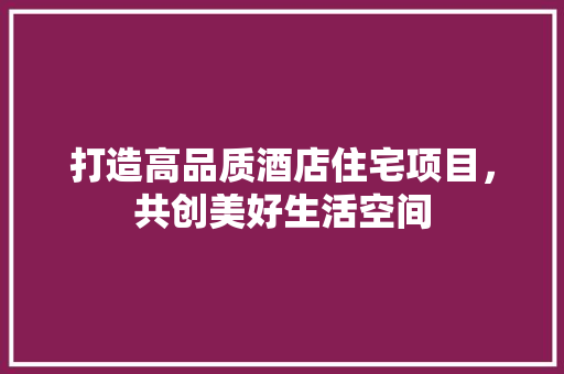 打造高品质酒店住宅项目，共创美好生活空间