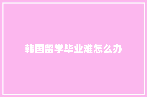 韩国留学毕业难怎么办