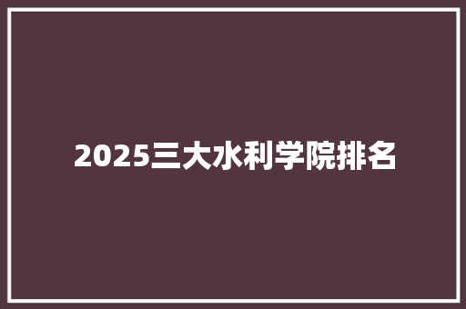 2025三大水利学院排名 工作类 2025三大水利学院排名 工作类