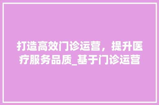 打造高效门诊运营，提升医疗服务品质_基于门诊运营计划的详细介绍