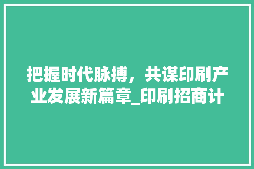 把握时代脉搏，共谋印刷产业发展新篇章_印刷招商计划解读