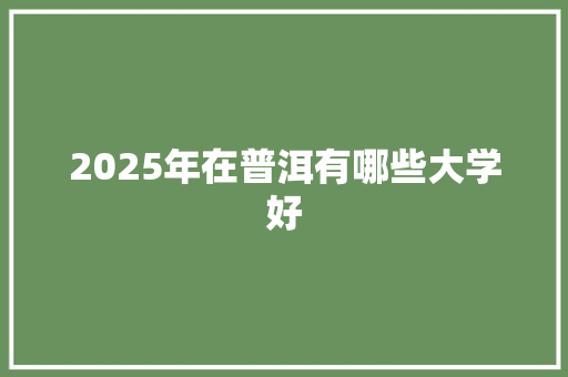 2025年在普洱有哪些大学好 采访稿