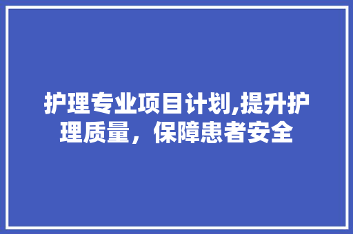 护理专业项目计划,提升护理质量，保障患者安全