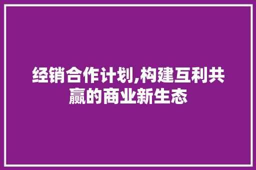 经销合作计划,构建互利共赢的商业新生态
