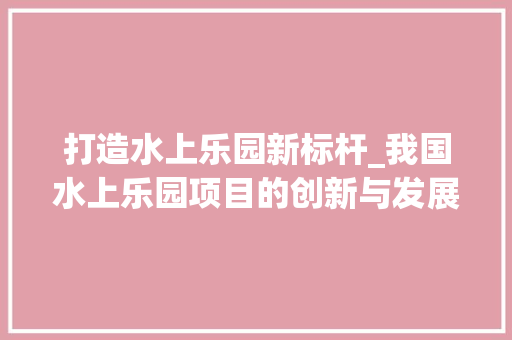 打造水上乐园新标杆_我国水上乐园项目的创新与发展