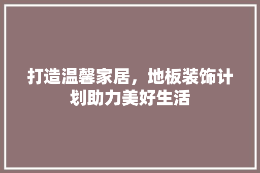 打造温馨家居，地板装饰计划助力美好生活