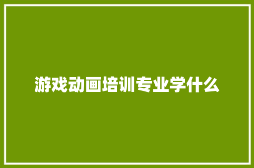 游戏动画培训专业学什么 生活随笔