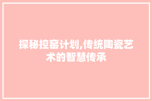 探秘控窑计划,传统陶瓷艺术的智慧传承
