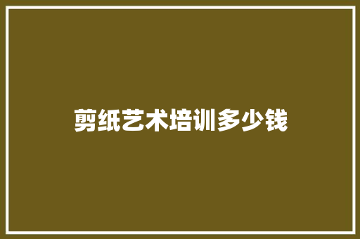 剪纸艺术培训多少钱 生活随笔