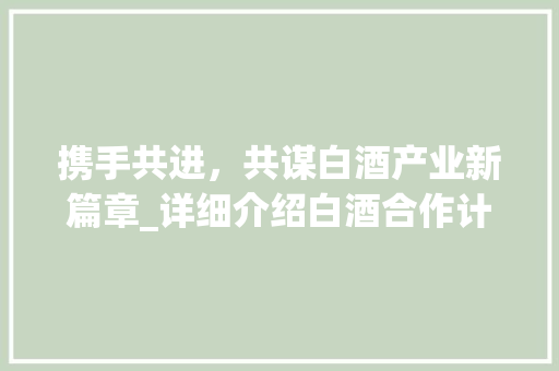 携手共进，共谋白酒产业新篇章_详细介绍白酒合作计划