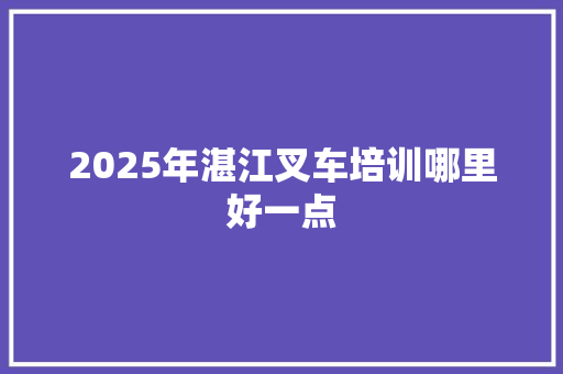 2025年湛江叉车培训哪里好一点 工作类