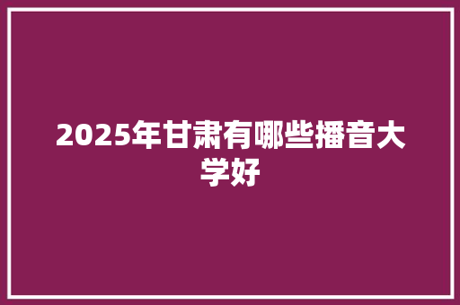 2025年甘肃有哪些播音大学好