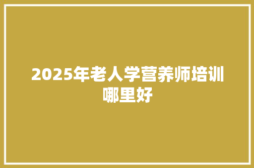 2025年老人学营养师培训哪里好