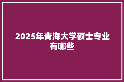 2025年青海大学硕士专业有哪些