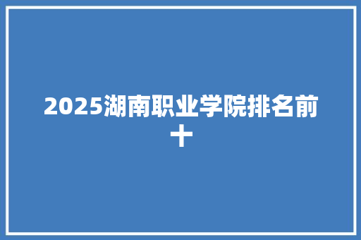 2025湖南职业学院排名前十 工作总结