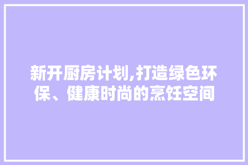 新开厨房计划,打造绿色环保、健康时尚的烹饪空间
