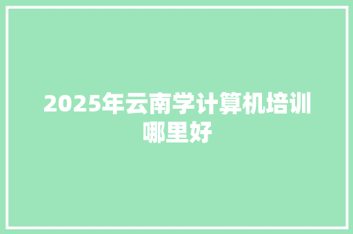2025年云南学计算机培训哪里好