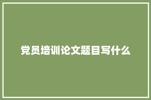 党员培训论文题目写什么