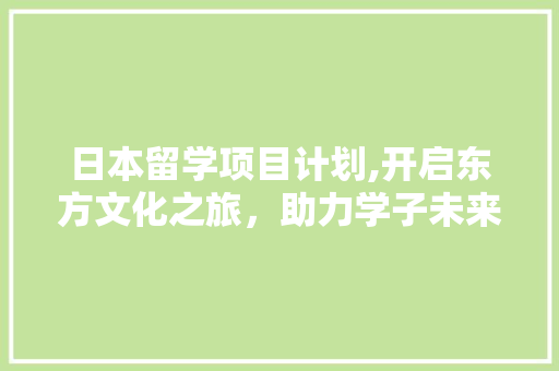 日本留学项目计划,开启东方文化之旅，助力学子未来成长