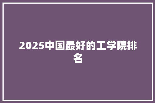 2025中国最好的工学院排名 采访稿 2025中国最好的工学院排名 采访稿