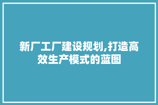 新厂工厂建设规划,打造高效生产模式的蓝图