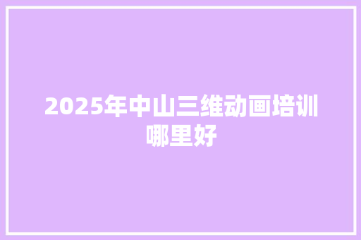 2025年中山三维动画培训哪里好 工作报告