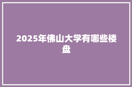 2025年佛山大学有哪些楼盘 工作报告