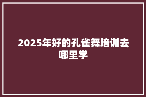2025年好的孔雀舞培训去哪里学 商业文稿
