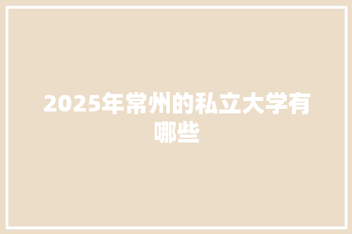 2025年常州的私立大学有哪些