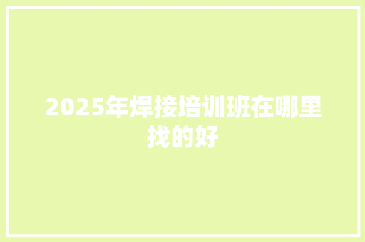 2025年焊接培训班在哪里找的好 商业文稿