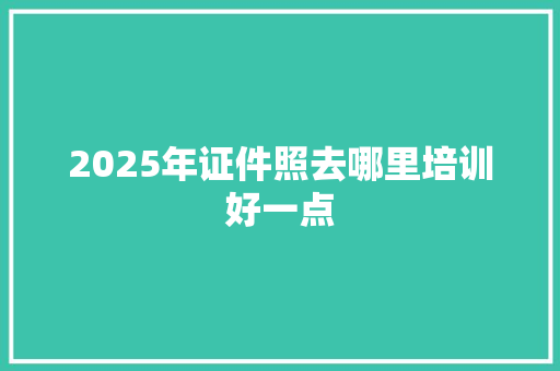 2025年证件照去哪里培训好一点