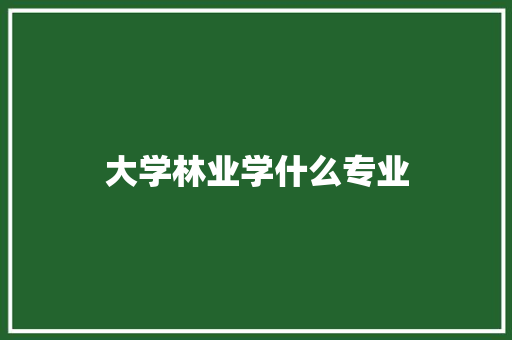 大学林业学什么专业 生活感悟