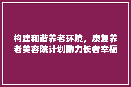 构建和谐养老环境，康复养老美容院计划助力长者幸福晚年