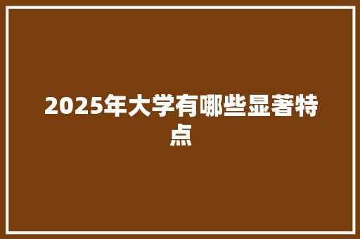2025年大学有哪些显著特点 工作总结