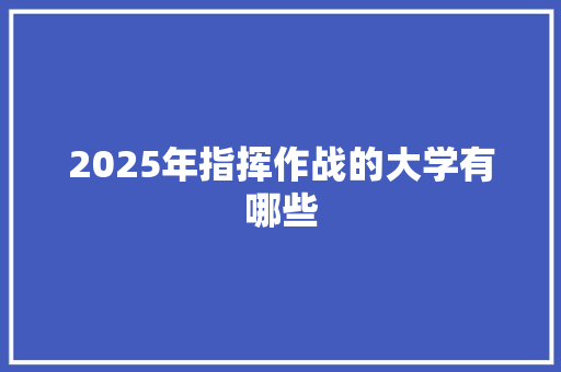 2025年指挥作战的大学有哪些 生活随笔