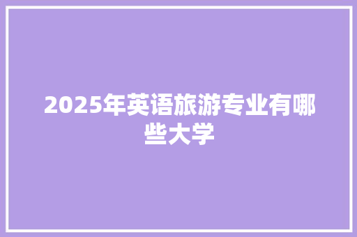 2025年英语旅游专业有哪些大学 商业文稿 2025年英语旅游专业有哪些大学 商业文稿