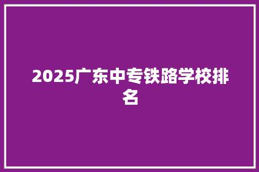 2025广东中专铁路学校排名 采访稿