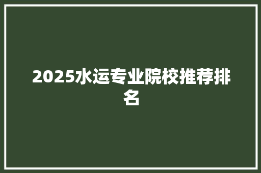 2025水运专业院校推荐排名 工作报告