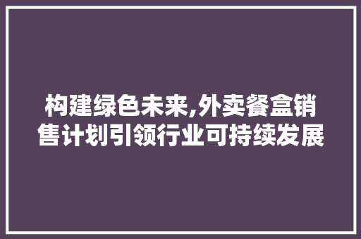 构建绿色未来,外卖餐盒销售计划引领行业可持续发展