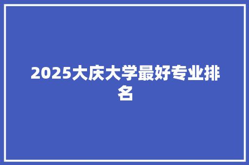2025大庆大学最好专业排名 特写稿