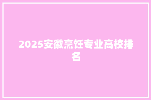 2025安徽烹饪专业高校排名 特写稿