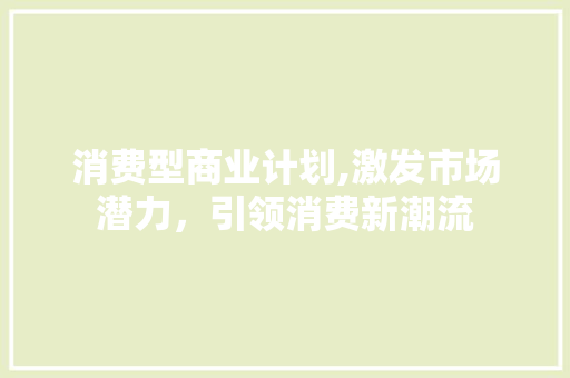 消费型商业计划,激发市场潜力，引领消费新潮流