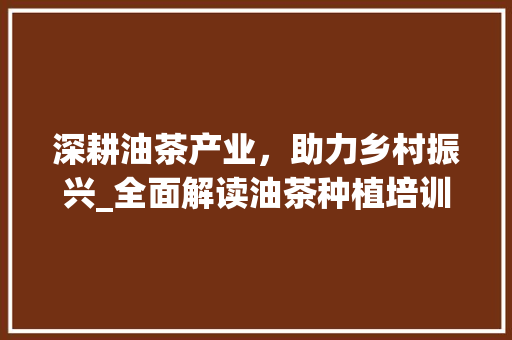 深耕油茶产业，助力乡村振兴_全面解读油茶种植培训计划