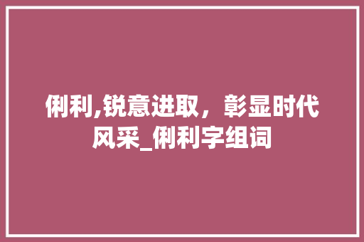 俐利,锐意进取，彰显时代风采_俐利字组词