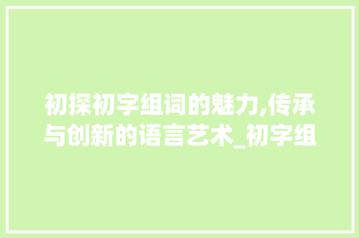 初探初字组词的魅力,传承与创新的语言艺术_初字组词怎么约
